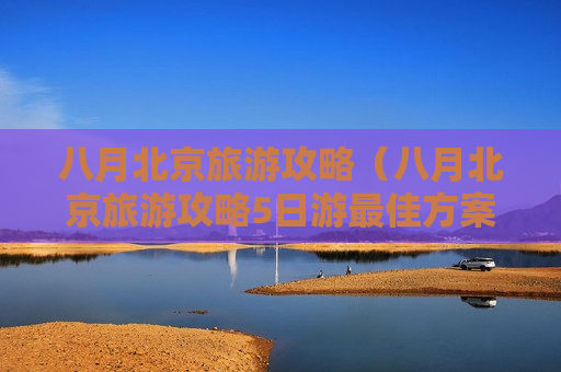 八月北京旅游攻略（八月北京旅游攻略5日游最佳方案）