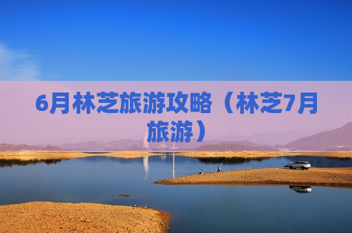 6月林芝旅游攻略（林芝7月旅游）