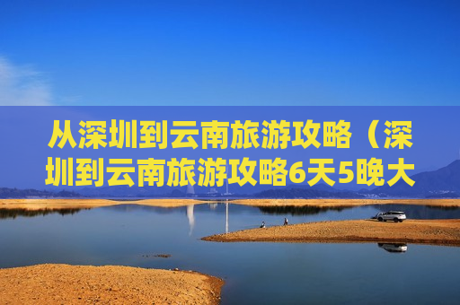 从深圳到云南旅游攻略（深圳到云南旅游攻略6天5晚大概费用多少）