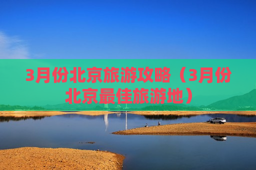 3月份北京旅游攻略（3月份北京最佳旅游地）