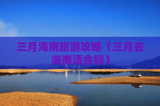 三月海南旅游攻略（三月去海南适合吗）