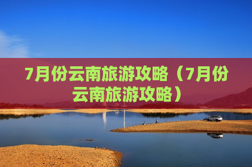 7月份云南旅游攻略（7月份云南旅游攻略）