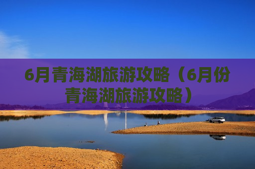 6月青海湖旅游攻略（6月份青海湖旅游攻略）