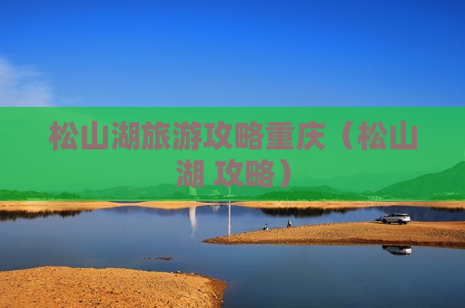 松山湖旅游攻略重庆（松山湖 攻略）