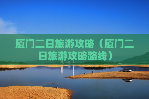 厦门二日旅游攻略（厦门二日旅游攻略路线）