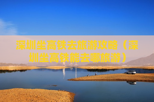 深圳坐高铁去旅游攻略（深圳坐高铁能去哪旅游）