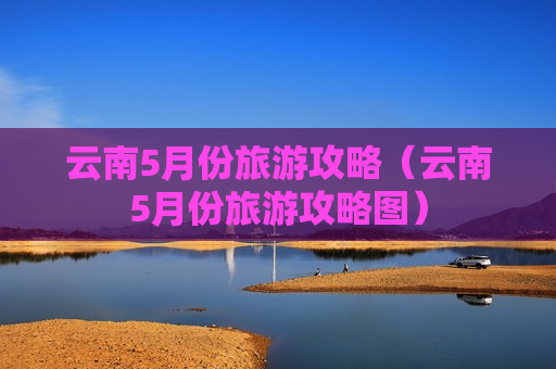 云南5月份旅游攻略（云南5月份旅游攻略图）