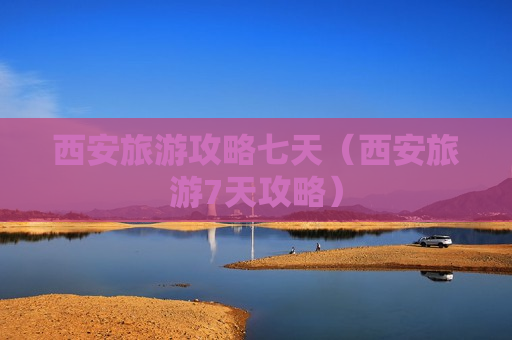 西安旅游攻略七天（西安旅游7天攻略）