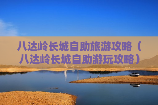 八达岭长城自助旅游攻略（八达岭长城自助游玩攻略）