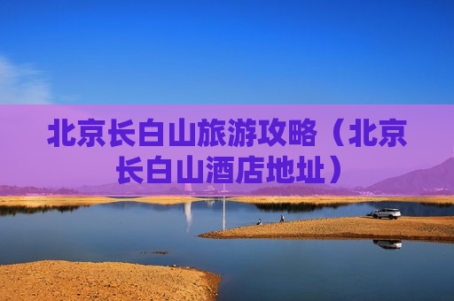 北京长白山旅游攻略（北京长白山酒店地址）