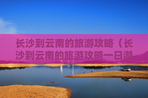 长沙到云南的旅游攻略（长沙到云南的旅游攻略一日游）
