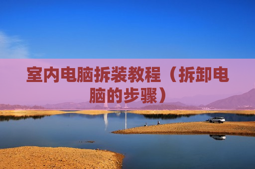 室内电脑拆装教程（拆卸电脑的步骤）