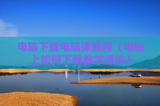 电脑下载电脑课教程（电脑上如何下载教学课件）