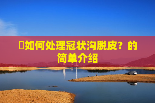 ​如何处理冠状沟脱皮？的简单介绍