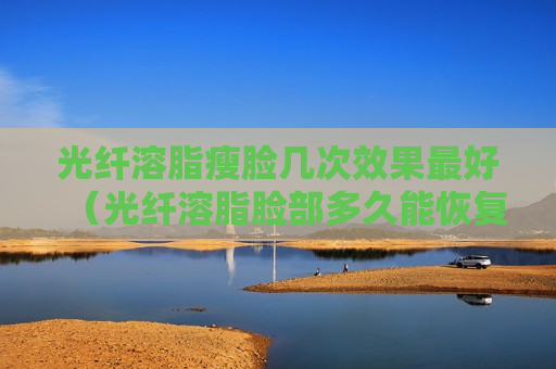 光纤溶脂瘦脸几次效果最好（光纤溶脂脸部多久能恢复）