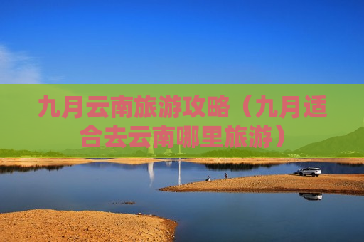 九月云南旅游攻略（九月适合去云南哪里旅游）