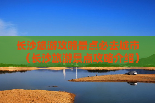 长沙旅游攻略景点必去城市（长沙旅游景点攻略介绍）