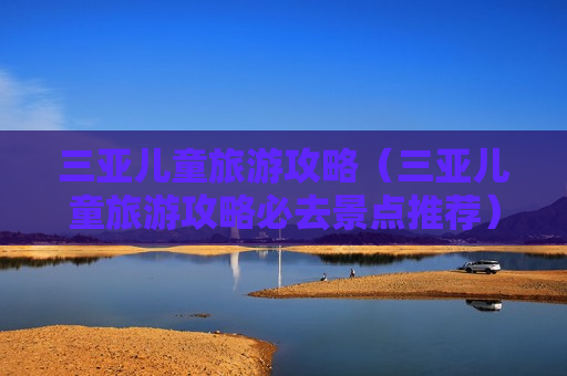三亚儿童旅游攻略（三亚儿童旅游攻略必去景点推荐）