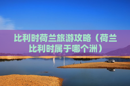 比利时荷兰旅游攻略（荷兰比利时属于哪个洲）