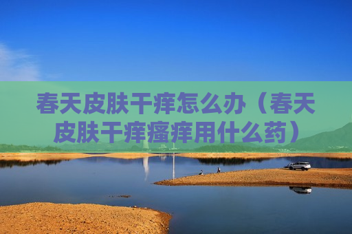 春天皮肤干痒怎么办（春天皮肤干痒瘙痒用什么药）