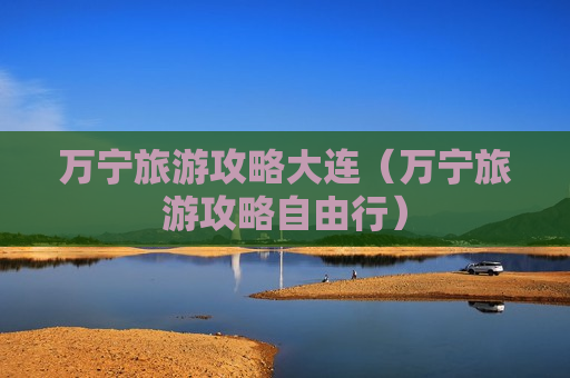 万宁旅游攻略大连（万宁旅游攻略自由行）