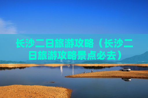 长沙二日旅游攻略（长沙二日旅游攻略景点必去）