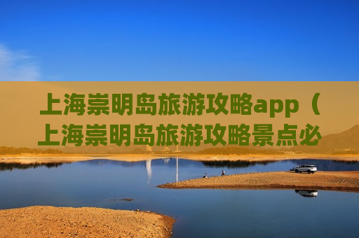 上海崇明岛旅游攻略app（上海崇明岛旅游攻略景点必去的地方）