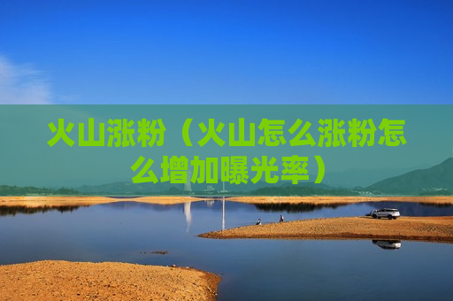 火山涨粉（火山怎么涨粉怎么增加曝光率）