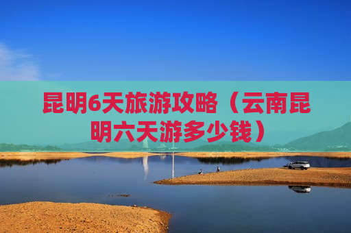 昆明6天旅游攻略（云南昆明六天游多少钱）