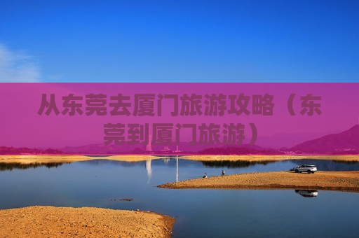 从东莞去厦门旅游攻略（东莞到厦门旅游）