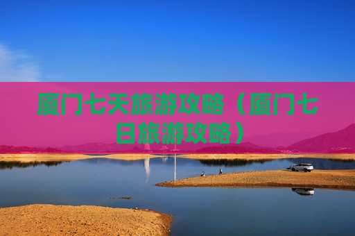 厦门七天旅游攻略（厦门七日旅游攻略）