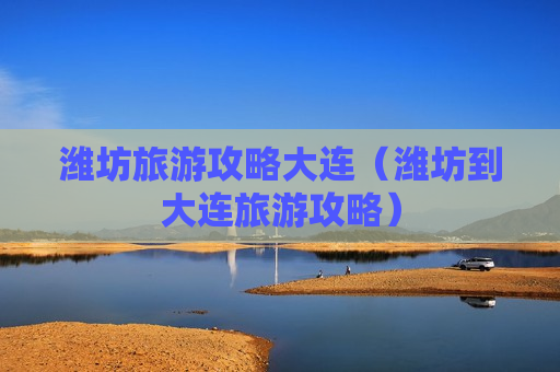潍坊旅游攻略大连（潍坊到大连旅游攻略）