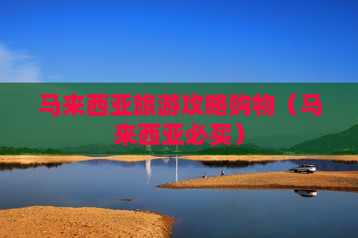 马来西亚旅游攻略购物（马来西亚必买）