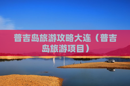 普吉岛旅游攻略大连（普吉岛旅游项目）