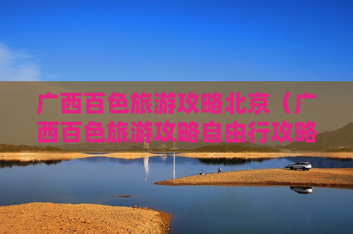 广西百色旅游攻略北京（广西百色旅游攻略自由行攻略）