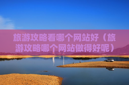 旅游攻略看哪个网站好（旅游攻略哪个网站做得好呢）