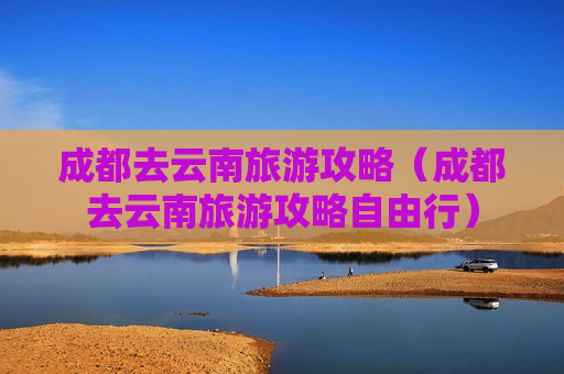 成都去云南旅游攻略（成都去云南旅游攻略自由行）