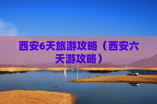 西安6天旅游攻略（西安六天游攻略）