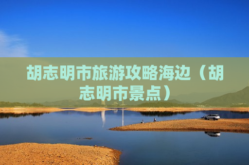 胡志明市旅游攻略海边（胡志明市景点）