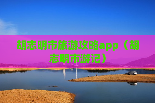 胡志明市旅游攻略app（胡志明市游记）
