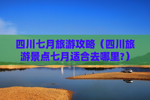 四川七月旅游攻略（四川旅游景点七月适合去哪里?）