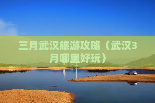 三月武汉旅游攻略（武汉3月哪里好玩）