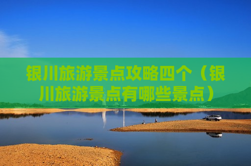 银川旅游景点攻略四个（银川旅游景点有哪些景点）