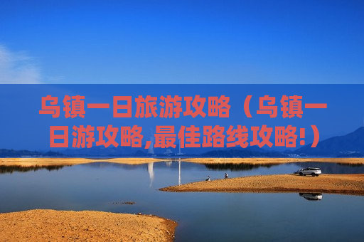 乌镇一日旅游攻略（乌镇一日游攻略,最佳路线攻略!）