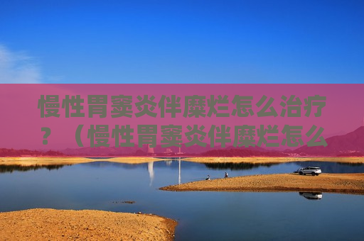 慢性胃窦炎伴糜烂怎么治疗？（慢性胃窦炎伴糜烂怎么治疗才能彻底治好）