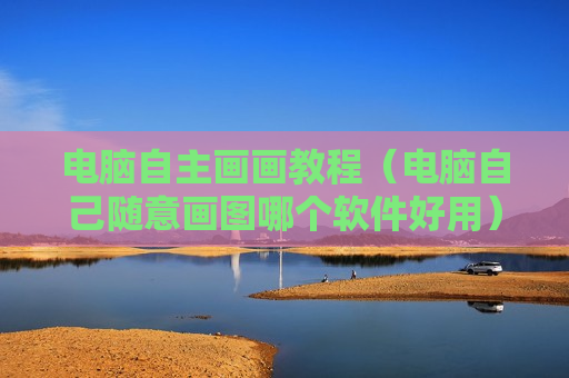 电脑自主画画教程（电脑自己随意画图哪个软件好用）