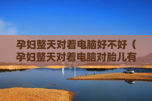 孕妇整天对着电脑好不好（孕妇整天对着电脑对胎儿有影响吗）