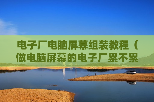 电子厂电脑屏幕组装教程（做电脑屏幕的电子厂累不累）