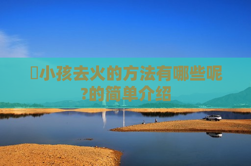 ​小孩去火的方法有哪些呢?的简单介绍