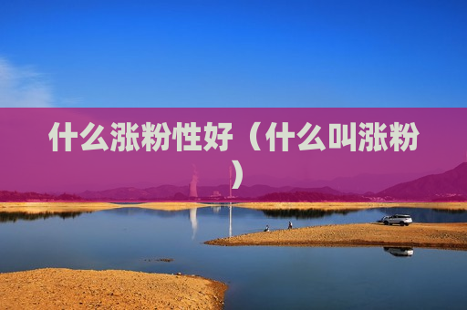什么涨粉性好（什么叫涨粉）